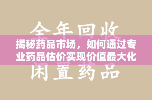 洛阳揭秘药品市场，如何通过专业药品估价实现价值最大化