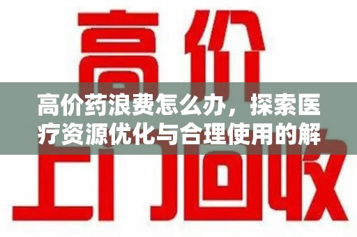 洛阳高价药浪费怎么办，探索医疗资源优化与合理使用的解决方案