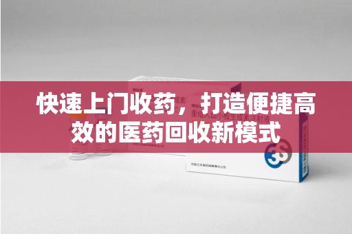 洛阳快速上门收药，打造便捷高效的医药回收新模式
