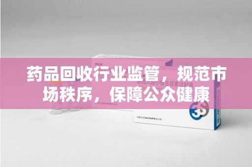 洛阳药品回收行业监管，规范市场秩序，保障公众健康