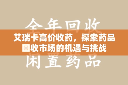 洛阳艾瑞卡高价收药，探索药品回收市场的机遇与挑战