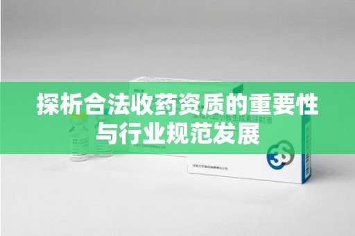 洛阳探析合法收药资质的重要性与行业规范发展