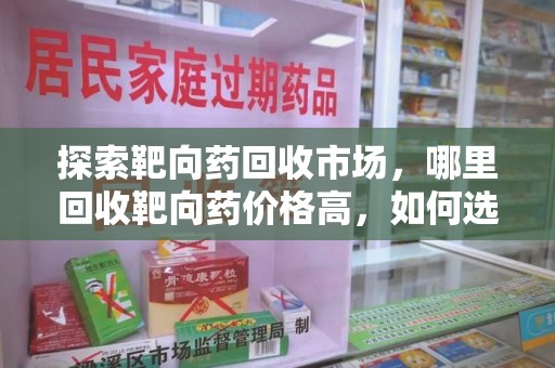 洛阳探索靶向药回收市场，哪里回收靶向药价格高，如何选择最优渠道