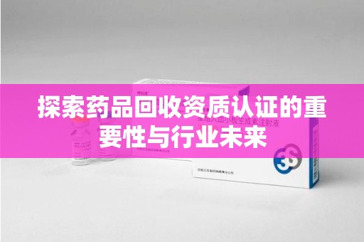 洛阳探索药品回收资质认证的重要性与行业未来