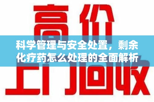 洛阳科学管理与安全处置，剩余化疗药怎么处理的全面解析