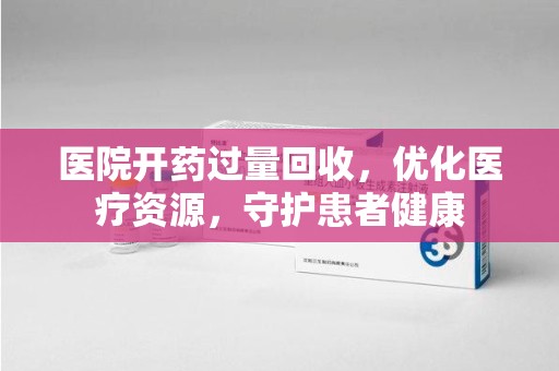 洛阳医院开药过量回收，优化医疗资源，守护患者健康