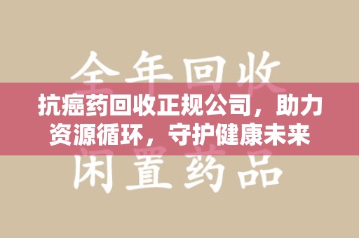 洛阳抗癌药回收正规公司，助力资源循环，守护健康未来