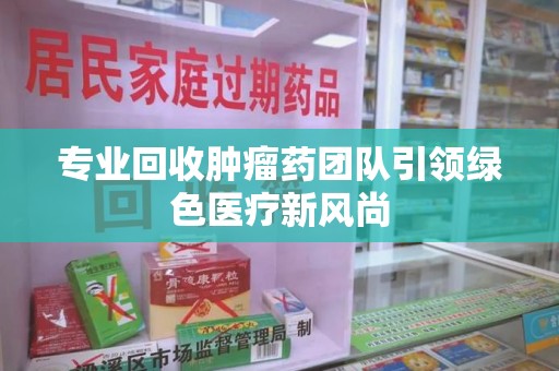 洛阳专业回收肿瘤药团队引领绿色医疗新风尚