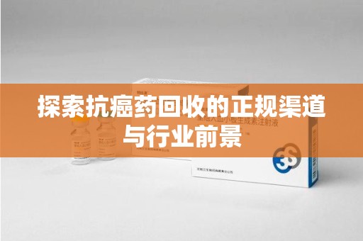 洛阳探索抗癌药回收的正规渠道与行业前景