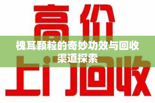 洛阳槐耳颗粒的奇妙功效与回收渠道探索