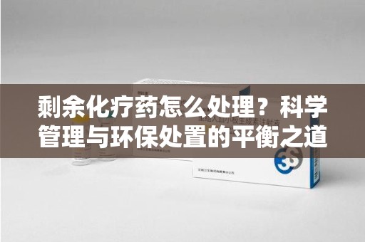洛阳剩余化疗药怎么处理？科学管理与环保处置的平衡之道