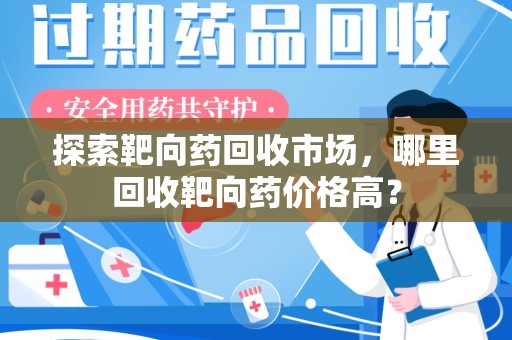 洛阳探索靶向药回收市场，哪里回收靶向药价格高？