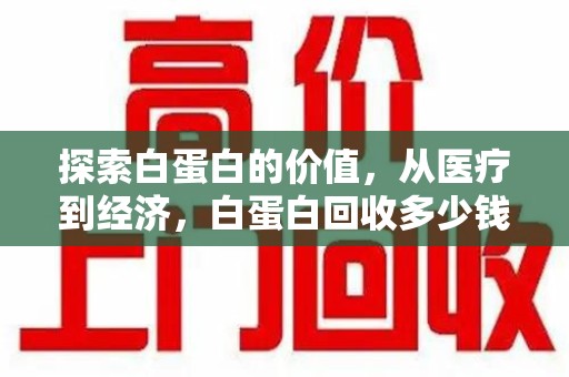 洛阳探索白蛋白的价值，从医疗到经济，白蛋白回收多少钱的奥秘