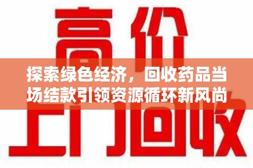 洛阳探索绿色经济，回收药品当场结款引领资源循环新风尚