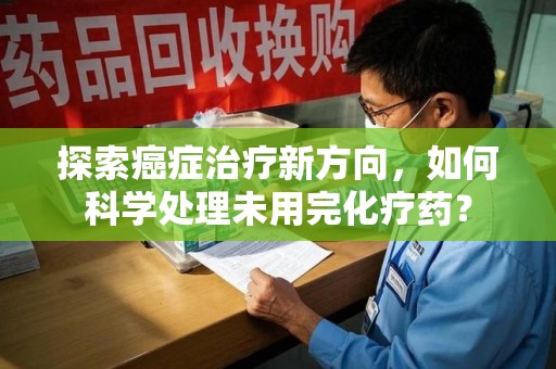 洛阳探索癌症治疗新方向，如何科学处理未用完化疗药？