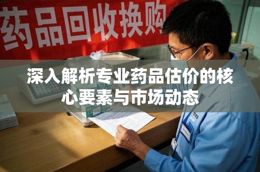 洛阳深入解析专业药品估价的核心要素与市场动态