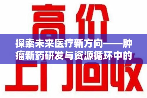 洛阳探索未来医疗新方向——肿瘤新药研发与资源循环中的回收潜力