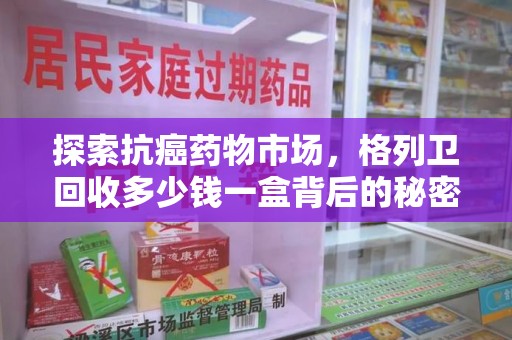洛阳探索抗癌药物市场，格列卫回收多少钱一盒背后的秘密与价值