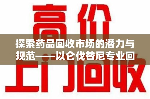 洛阳探索药品回收市场的潜力与规范——以仑伐替尼专业回收为例