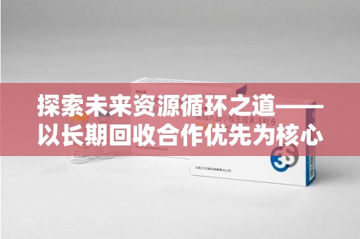 洛阳探索未来资源循环之道——以长期回收合作优先为核心的可持续发展蓝图